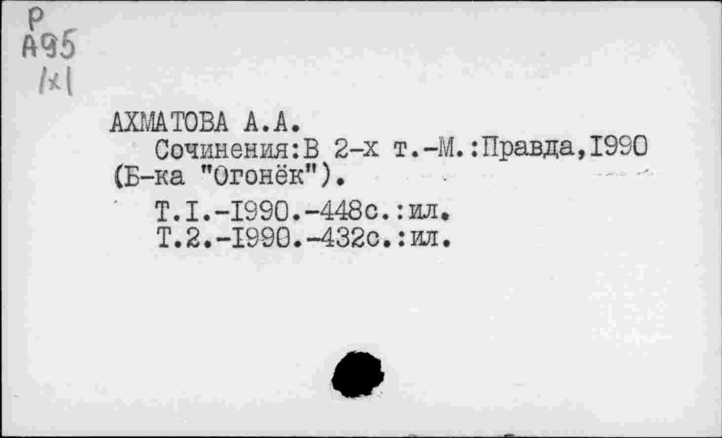 ﻿р г А95
М
АХМАТОВА А.А.
Сочинения:В 2-х т.-М.: Правда, 1990 (Б-ка "Огонёк").
Т.1.-1990.-448с.:ил.
Т.2.-1990.-432с.: ил.